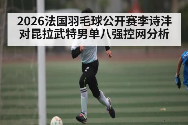 2026法国羽毛球公开赛李诗沣对昆拉武特男单八强控网分析（PC28）