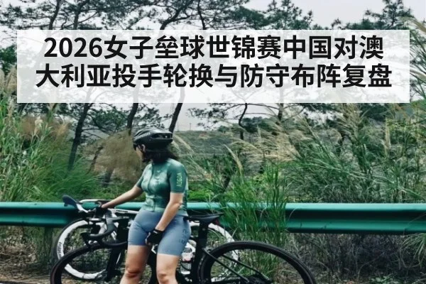 2026女子垒球世锦赛中国对澳大利亚投手轮换与防守布阵复盘